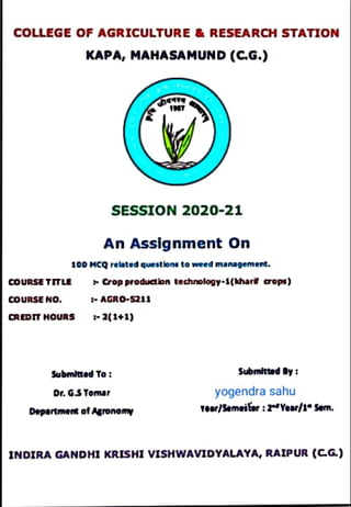 coLLEGE
OFAGRICULTURE&RESEARCHSTATION
KAPA, MAHASAMUND (C.G.)
7
SESSION 2020-21
An Assignment On
100 MCQ related questons to weed management.
coURSE TITLE Cropproduction technology-1(hharë cops)
coURSE No. AGRO-5211
CREDITHOURS 2(1+1)
Submltted To SubmlttedBy
yogendra sahu
Tear/Semeifer :2dYear/1* Sem.
Dr. G.S Tomar
Departmen of Agronemy
INDIRA GANDHI KRISHI vISHWAVIDYALAYA, RAIPUR (CG)
 