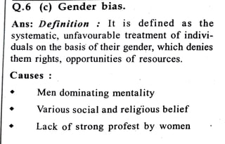 Q.6 (c) Gender bias.
Ans: Definition : It is defined as the
systematic, unfavourable trèatment of indivi
duals on the basis of their gender, which denies
them rights, opportunities of resources.
Causes :
Men dominating mentality
Various social and religious belief
Lack of strong profest by women
 