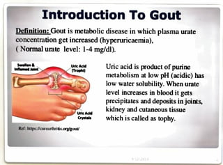 Introduction To Gout
Definition:Goutis metabolic disease in which plasma urate
concentration get increased (hyperuricaemia),
( Normal urate level: 1-4 mg/dl).
Uric acid is product of purine
metabolism at low pH (acidic) has
low water solubility. When urate
level increases in blood it gets
precipitates and deposits in joints,
kidney and cutaneous tissue
which is called as tophy.
Swollen&
InflemedJoint
Uric Acid
Trophi)
Uric Actd
Crystels
Ref:https://curearthritis.org/gout
9/22/2019
 