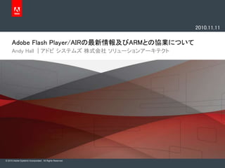 © 2010 Adobe Systems Incorporated. All Rights Reserved.
Adobe Flash Player/AIRの最新情報及びARMとの協業について
Andy Hall | アドビ システムズ 株式会社 ソリューションアーキテクト
2010.11.11
 