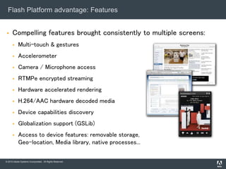 © 2010 Adobe Systems Incorporated. All Rights Reserved.
Flash Platform advantage: Features
 Compelling features brought consistently to multiple screens:
 Multi-touch & gestures
 Accelerometer
 Camera / Microphone access
 RTMPe encrypted streaming
 Hardware accelerated rendering
 H.264/AAC hardware decoded media
 Device capabilities discovery
 Globalization support (GSLib)
 Access to device features: removable storage,
Geo-location, Media library, native processes...
 