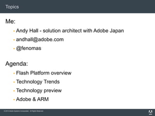 © 2010 Adobe Systems Incorporated. All Rights Reserved.
Topics
Me:
 Andy Hall - solution architect with Adobe Japan
 andhall@adobe.com
 @fenomas
Agenda:
 Flash Platform overview
 Technology Trends
 Technology preview
 Adobe & ARM
 