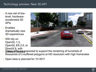 © 2010 Adobe Systems Incorporated. All Rights Reserved.
Technology preview: New 3D API
 A new set of low-
level, hardware-
accelerated 3D
APIs
 Enables
dramatically new
3D experiences
 Will rely on
OpenGL 1.3,
OpenGL ES 2.0, or
DirectX 9, with
software fallback These APIs are expected to support the rendering of hundreds of
thousands of z-buffered polygons at HD resolution with high framerates
 Open beta is planned for 1H 2011
 