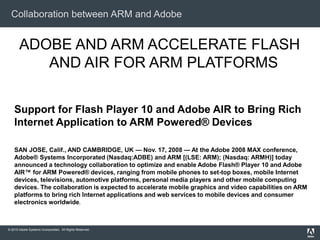 © 2010 Adobe Systems Incorporated. All Rights Reserved.
Collaboration between ARM and Adobe
ADOBE AND ARM ACCELERATE FLASH
AND AIR FOR ARM PLATFORMS
Support for Flash Player 10 and Adobe AIR to Bring Rich
Internet Application to ARM Powered® Devices
SAN JOSE, Calif., AND CAMBRIDGE, UK — Nov. 17, 2008 — At the Adobe 2008 MAX conference,
Adobe® Systems Incorporated (Nasdaq:ADBE) and ARM [(LSE: ARM); (Nasdaq: ARMH)] today
announced a technology collaboration to optimize and enable Adobe Flash® Player 10 and Adobe
AIR™ for ARM Powered® devices, ranging from mobile phones to set-top boxes, mobile Internet
devices, televisions, automotive platforms, personal media players and other mobile computing
devices. The collaboration is expected to accelerate mobile graphics and video capabilities on ARM
platforms to bring rich Internet applications and web services to mobile devices and consumer
electronics worldwide.
 