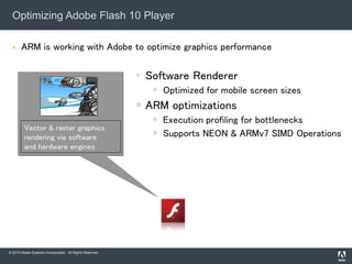 © 2010 Adobe Systems Incorporated. All Rights Reserved.
 ARM is working with Adobe to optimize graphics performance
Optimizing Adobe Flash 10 Player
• Software Renderer
 Optimized for mobile screen sizes
 ARM optimizations
 Execution profiling for bottlenecks
 Supports NEON & ARMv7 SIMD Operations
Vector & raster graphics
rendering via software
and hardware engines
 
