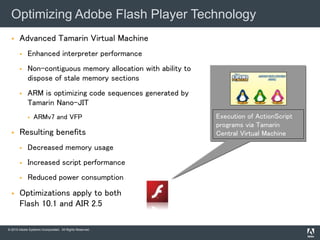 © 2010 Adobe Systems Incorporated. All Rights Reserved.
 Advanced Tamarin Virtual Machine
 Enhanced interpreter performance
 Non-contiguous memory allocation with ability to
dispose of stale memory sections
 ARM is optimizing code sequences generated by
Tamarin Nano-JIT
 ARMv7 and VFP
 Resulting benefits
 Decreased memory usage
 Increased script performance
 Reduced power consumption
 Optimizations apply to both
Flash 10.1 and AIR 2.5
Optimizing Adobe Flash Player Technology
Execution of ActionScript
programs via Tamarin
Central Virtual Machine
 