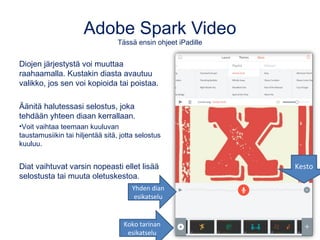 Adobe Spark Video
Tässä ensin ohjeet iPadille
Diojen järjestystä voi muuttaa
raahaamalla. Kustakin diasta avautuu
valikko, jos sen voi kopioida tai poistaa.
Äänitä halutessasi selostus, joka
tehdään yhteen diaan kerrallaan.
•Voit vaihtaa teemaan kuuluvan
taustamusiikin tai hiljentää sitä, jotta selostus
kuuluu.
Diat vaihtuvat varsin nopeasti ellet lisää
selostusta tai muuta oletuskestoa.
Yhden dian
esikatselu
Koko tarinan
esikatselu
Kesto
 