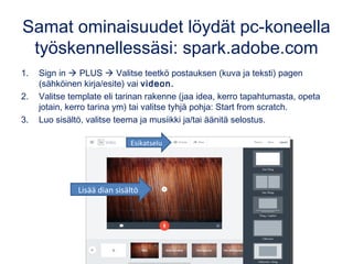 Samat ominaisuudet löydät pc-koneella
työskennellessäsi: spark.adobe.com
1. Sign in  PLUS  Valitse teetkö postauksen (kuva ja teksti) pagen
(sähköinen kirja/esite) vai videon.
2. Valitse template eli tarinan rakenne (jaa idea, kerro tapahtumasta, opeta
jotain, kerro tarina ym) tai valitse tyhjä pohja: Start from scratch.
3. Luo sisältö, valitse teema ja musiikki ja/tai äänitä selostus.
Esikatselu
Lisää dian sisältö
 