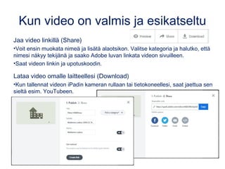 Kun video on valmis ja esikatseltu
Jaa video linkillä (Share)
•Voit ensin muokata nimeä ja lisätä alaotsikon. Valitse kategoria ja halutko, että
nimesi näkyy tekijänä ja saako Adobe luvan linkata videon sivuilleen.
•Saat videon linkin ja upotuskoodin.
Lataa video omalle laitteellesi (Download)
•Kun tallennat videon iPadin kameran rullaan tai tietokoneellesi, saat jaettua sen
sieltä esim. YouTubeen.
 