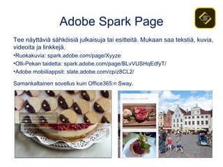 Adobe Spark Page
Tee näyttäviä sähköisiä julkaisuja tai esitteitä. Mukaan saa tekstiä, kuvia,
videoita ja linkkejä.
•Ruokakuvia: spark.adobe.com/page/Xyyze
•Olli-Pekan taidetta: spark.adobe.com/page/BLvVUSHqEdfyT/
•Adobe mobiiliappsit: slate.adobe.com/cp/z8CL2/
Samankaltainen sovellus kuin Office365:n Sway.
 