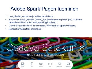 Adobe Spark Pagen luominen
• Luo julkaisu, nimeä se ja valitse taustakuva.
• Kuvia voit tuoda yksittäin (photo), kuvakollaaseina (photo grid) tai isoina
taustalla vaihtuvina kuvaesityksinä (glideshow).
• Video tuodaan linkkinä YouTubesta, Vimeosta tai Spark Videosta.
• Button-kohdasta teet linkkinapin.
 