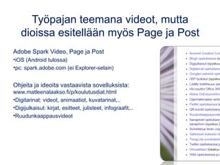 Työpajan teemana videot, mutta
dioissa esitellään myös Page ja Post
Adobe Spark Video, Page ja Post
•iOS (Android tulossa)
•pc: spark.adobe.com (ei Explorer-selain)
Ohjeita ja ideoita vastaavista sovelluksista:
www.matleenalaakso.fi/p/koulutusdiat.html
•Digitarinat: videot, animaatiot, kuvatarinat,..
•Digijulkaisut: kirjat, esitteet, julisteet, infograafit,..
•Ruudunkaappausvideot
 