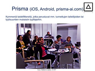 Prisma (iOS, Android, prisma-ai.com)
Kymmeniä taidefilttereitä, jotka perustuvat mm. tunnettujen taiteilijoiden tai
tyylisuuntien mukaisiin tyylilajeihin.
Kuva: Matleena Laakso, CC BY
 
