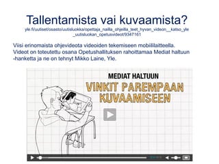 Tallentamista vai kuvaamista?
yle.fi/uutiset/osasto/uutisluokka/opettaja_nailla_ohjeilla_teet_hyvan_videon__katso_yle
_uutisluokan_opetusvideot/9347161
Viisi erinomaista ohjevideota videoiden tekemiseen mobiililaitteella.
Videot on toteutettu osana Opetushallituksen rahoittamaa Mediat haltuun
-hanketta ja ne on tehnyt Mikko Laine, Yle.
 