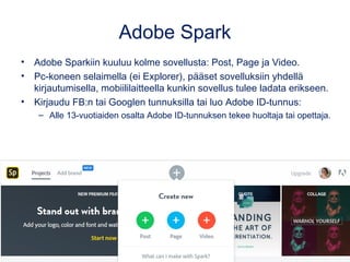 Adobe Spark
• Adobe Sparkiin kuuluu kolme sovellusta: Post, Page ja Video.
• Pc-koneen selaimella (ei Explorer), pääset sovelluksiin yhdellä
kirjautumisella, mobiililaitteella kunkin sovellus tulee ladata erikseen.
• Kirjaudu FB:n tai Googlen tunnuksilla tai luo Adobe ID-tunnus:
– Alle 13-vuotiaiden osalta Adobe ID-tunnuksen tekee huoltaja tai opettaja.
 