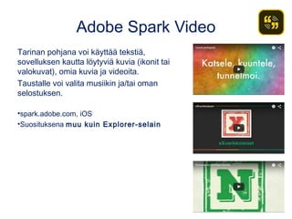 Adobe Spark Video
Tarinan pohjana voi käyttää tekstiä,
sovelluksen kautta löytyviä kuvia (ikonit tai
valokuvat), omia kuvia ja videoita.
Taustalle voi valita musiikin ja/tai oman
selostuksen.
•spark.adobe.com, iOS
•Suosituksena muu kuin Explorer-selain
 