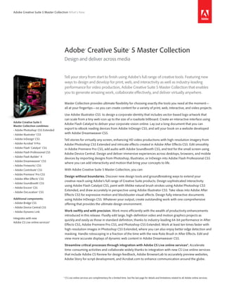 Adobe Creative Suite 5 Master Collection What’s New




                                    Adobe® Creative Suite® 5 Master Collection
                                    Design and deliver across media


                                    Tell your story from start to finish using Adobe’s full range of creative tools. Featuring new
                                    ways to design and develop for print, web, and interactivity as well as industry-leading
                                    performance for video production, Adobe Creative Suite 5 Master Collection that enables
                                    you to generate amazing work, collaborate effectively, and deliver virtually anywhere.

                                    Master Collection provides ultimate flexibility for choosing exactly the tools you need at the moment—
                                    all at your fingertips—so you can create content for a variety of print, web, interactive, and video projects.

                                    Use Adobe Illustrator CS5 to design a corporate identity that includes vector-based logo artwork that
                                    can scale from a tiny web icon up to the size of a roadside billboard. Create an interactive interface using
Adobe Creative Suite 5
                                    Adobe Flash Catalyst to deliver your corporate vision online. Lay out a long document that you can
Master Collection combines:
• Adobe Photoshop® CS5 Extended
                                    export to eBook reading devices from Adobe InDesign CS5, and sell your book on a website developed
• Adobe Illustrator® CS5            with Adobe Dreamweaver CS5.
• Adobe InDesign® CS5               Tell stories for virtually any screen, enhancing HD video productions with high-resolution imagery from
• Adobe Acrobat® 9 Pro              Adobe Photoshop CS5 Extended and intricate effects created in Adobe After Effects CS5. Edit smoothly
• Adobe Flash® Catalyst™ CS5        in Adobe Premiere Pro CS5, add audio with Adobe Soundbooth CS5, and test for the small screen using
• Adobe Flash Professional CS5
                                    Adobe Device Central. Design and deliver immersive experiences across desktops, browsers, and mobile
• Adobe Flash Builder™ 4
                                    devices by importing designs from Photoshop, Illustrator, or InDesign into Adobe Flash Professional CS5
• Adobe Dreamweaver® CS5
                                    where you can add interactivity and motion that bring your concepts to life.
• Adobe Fireworks® CS5
• Adobe Contribute® CS5             With Adobe Creative Suite 5 Master Collection, you can:
• Adobe Premiere® Pro CS5
                                    Design without boundaries. Discover new design tools and groundbreaking ways to extend your
• Adobe After Effects® CS5
                                    creative reach using Adobe’s full range of Creative Suite products. Design sophisticated interactivity
• Adobe Soundbooth® CS5
                                    using Adobe Flash Catalyst CS5, paint with lifelike natural brush strokes using Adobe Photoshop CS5
• Adobe Encore® CS5
                                    Extended, and draw accurately in perspective using Adobe Illustrator CS5. Take ideas into Adobe After
• Adobe OnLocation™ CS5
                                    Effects CS5 for expressive motion and blockbuster visual effects. Design fully interactive documents
Additional components:              using Adobe InDesign CS5. Whatever your output, create outstanding work with one comprehensive
• Adobe Bridge CS5                  offering that provides the ultimate design environment.
• Adobe Device Central CS5
• Adobe Dynamic Link                Work swiftly and with precision. Work more efficiently with the wealth of productivity enhancements
                                    introduced in this release. Fluidly edit large, high-definition video and motion graphics projects as
Integrates with new
                                    quickly and easily as those in standard definition, thanks to industry-leading 64-bit performance in After
Adobe CS Live online services*
                                    Effects CS5, Adobe Premiere Pro CS5, and Photoshop CS5 Extended. Work at least ten times faster with
                                    high-resolution images in Photoshop CS5 Extended, where you can also enjoy better edge detection and
                                    masking. Handle rotoscoping in a fraction of the time with the new Roto Brush in After Effects. Edit and
                                    view more accurate displays of dynamic web content in Adobe Dreamweaver CS5.

                                    Streamline critical processes through integration with Adobe CS Live online services*. Accelerate
                                    time-consuming activities and collaborate widely thanks to integration with new CS Live online services
                                    that include Adobe CS Review for design feedback, Adobe BrowserLab to accurately preview websites,
                                    Adobe Story for script development, and Acrobat.com to enhance communication around the globe.




                                    * CS Live online services are complimentary for a limited time. See the last page for details and limitations related to all Adobe online services.
 