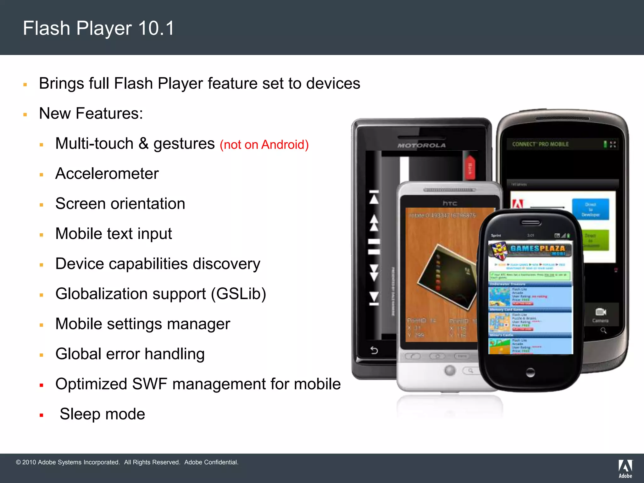 Flash Player 10.1 - UpdateDelivered: June 2010Available: at Adobe.com and the Android MarketThe only consistent browser-based runtime for connected devicesTargeting desktops, mobile phones, netbooks, tablets, and the Digital Home