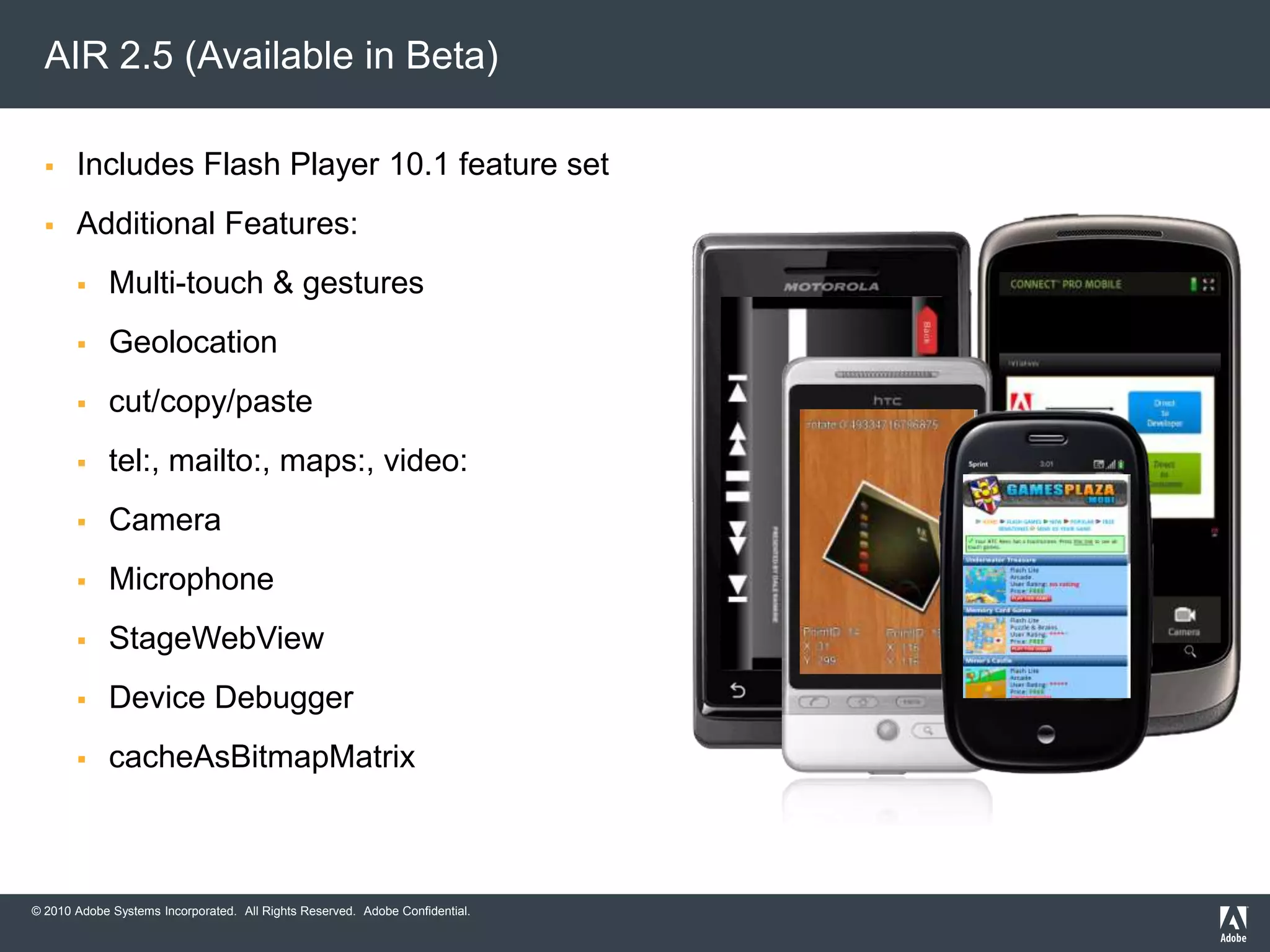 Brings full Flash Player feature set to devicesNew Features:Multi-touch & gestures (not on Android)AccelerometerScreen orientationMobile text inputDevice capabilities discoveryGlobalization support (GSLib)Mobile settings managerGlobal error handlingOptimized SWF management for mobile