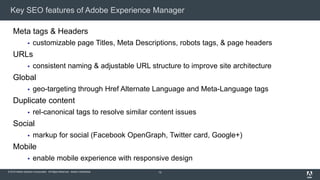 © 2015 Adobe Systems Incorporated. All Rights Reserved. Adobe Confidential.
Key SEO features of Adobe Experience Manager
12
Meta tags & Headers
 customizable page Titles, Meta Descriptions, robots tags, & page headers
URLs
 consistent naming & adjustable URL structure to improve site architecture
Global
 geo-targeting through Href Alternate Language and Meta-Language tags
Duplicate content
 rel-canonical tags to resolve similar content issues
Social
 markup for social (Facebook OpenGraph, Twitter card, Google+)
Mobile
 enable mobile experience with responsive design
 