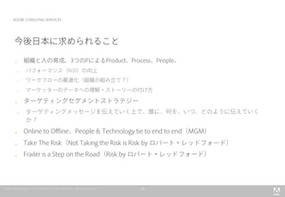10
ADOBE CONSUTING SERIVICES
今後日本に求められること
l  組織と人の育成。3つのPによるProduct、Process、People。
l  パフォーマンス（ROI）の向上
l  ワークフローの最適化（組織の組み立て？）
l  マーケッターのデータへの理解・ストーリーの付け方
l  ターゲティングセグメントストラテジー
l  ターゲティングメッセージを伝えていく上で、誰に、何を、いつ、どのように伝えていく
か？
l  Online to Ofﬂine、People & Technology tie to end to end（MGM）
l  Take The Risk（Not Taking the Risk is Risk by ロバート・レッドフォード）
l  Frailer is a Step on the Road（Risk by ロバート・レッドフォード）
 
