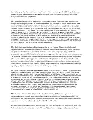 dapat dikompromikan karena tindakan atau kelalaian oleh penandatangan dari CD, Penyedia Layanan
CD yang berlaku, atau pihak ketiga lainnya, dan (iii) Anda harus membaca, memahami, dan terikat
Pernyataan oleh Emiten yang berlaku.

2.7.3 Sangkalan Garansi. CD Service Provider menawarkan Layanan CD semata-mata sesuai dengan
Pernyataan Emiten yang berlaku. AKSES KE LAYANAN CD MELALUI PENGGUNAAN PERANGKAT LUNAK
INI YANG TERSEDIA SECARA "APA ADANYA" DAN HANYA TANPA JAMINAN DAN GANTI RUGI APAPUN
(KECUALI YANG DISEDIAKAN OLEH PENYEDIA JASA CD DALAM PERNYATAAN EMITEN ITS). ADOBE DAN
SETIAP PENYEDIA JASA CD (KECUALI TEGAS DIBERIKAN DALAM PERNYATAAN EMITEN ITS) TIDAK
JAMINAN, SYARAT, ganti rugi, REPRESENTASI ATAU SYARAT, TERSURAT MAUPUN TERSIRAT, BAIK OLEH
NEGARA, HUKUM UMUM, CUSTOM, PENGGUNAAN ATAU SEBAGAI APAPUN MASALAH LAINNYA,
TERMASUK NAMUN TIDAK TERBATAS PADA NON-PELANGGARAN HAK PIHAK KETIGA, HAK, INTEGRASI,
KETEPATAN, KEAMANAN, KETERSEDIAAN, KUALITAS YANG MEMUASKAN, KELAYAKAN UNTUK TUJUAN
TERTENTU APAPUN YANG BERKAITAN DENGAN LAYANAN CD.

2.7.4 Ganti Rugi. Anda setuju untuk Adobe dan setiap Service Provider CD yang berlaku (kecuali
sebagaimana diatur dalam Pernyataan Emiten nya) tidak berbahaya dari setiap dan semua kewajiban,
kerugian, tindakan, kerusakan, atau klaim (termasuk semua biaya yang wajar, biaya, dan biaya
pengacara) yang muncul dari atau berkaitan dengan penggunaan atau kepercayaan pada setiap Layanan
CD, termasuk, tanpa batasan (a) ketergantungan pada sertifikat kedaluwarsa atau dicabut, (b) verifikasi
tidak benar sertifikat, (c) menggunakan sertifikat selain sebagai diizinkan oleh Pernyataan Penerbit
berlaku, Perjanjian ini atau hukum yang berlaku, (d) kegagalan untuk melakukan penilaian yang wajar
dalam keadaan bergantung pada Layanan CD, atau (e) kegagalan untuk melakukan salah satu kewajiban
seperti yang dipersyaratkan dalam Pernyataan Emiten yang berlaku.

2.7.5 Batas Kewajiban. DALAM KEADAAN AKAN ADOBE ATAU LAYANAN PENYEDIA CD (KECUALI SECARA
JELAS DINYATAKAN DALAM PERNYATAAN EMITEN ITS) BERTANGGUNG JAWAB KEPADA ANDA ATAU
ORANG LAIN ATAU BADAN, ATAS HILANGNYA PENGGUNAAN, PENDAPATAN ATAU LABA, KEHILANGAN
ATAU KERUSAKAN DATA, ATAU KERUGIAN KOMERSIAL ATAU EKONOMI ATAU APAPUN, LANGSUNG
TIDAK LANGSUNG, KHUSUS, HUKUM, AKIBATNYA, CONTOH ATAU AKIBAT APAPUN TERKAIT DENGAN
PENGGUNAAN ATAU KETERGANTUNGAN PADA LAYANAN CD, SEKALIPUN DIBERITAHU TENTANG
KEMUNGKINAN KERUSAKAN TERSEBUT ATAU JIKA KERUSAKAN TERSEBUT ADALAH DIRAMALKAN.
PEMBATASAN INI BERLAKU SEKALIPUN DALAM HAL PELANGGARAN DASAR ATAU MATERI ATAU
PELANGGARAN ATAS DASAR ATAU MATERIALTERMS PERJANJIAN INI.

2.7.6 Penerima Manfaat Pihak Ketiga. Anda setuju bahwa setiap CD Penyedia Layanan Anda
menggunakan akan menjadi penerima manfaat pihak ketiga sehubungan dengan Bagian ini 2,7 dari
Perjanjian ini, dan bahwa Penyedia Layanan CD tersebut berhak untuk menegakkan ketentuan tersebut
atas namanya sendiri seolah-olah Service Provider CD adalah Adobe.

3. Kekayaan Intelektual Kepemilikan, Perlindungan Hak Cipta. Perangkat Lunak serta salinan resmi yang
Anda buat adalah milik intelektual dan dimiliki oleh Adobe Systems Incorporated dan pemasoknya.
 