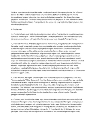 Struktur, organisasi dan kode dari Perangkat Lunak adalah rahasia dagang yang bernilai dan informasi
rahasia dari Adobe Systems Incorporated dan pemasoknya. Software ini dilindungi oleh hukum,
termasuk tanpa batasan hukum hak cipta Amerika Serikat dan negara lain, dan dengan ketentuan
perjanjian internasional. Kecuali secara tegas dinyatakan di sini, Perjanjian ini tidak memberikan Anda
hak kekayaan intelektual dalam Perangkat Lunak dan semua hak yang tidak diakui diperuntukkan oleh
Adobe dan pemasoknya.

4. Pembatasan.

4.1 Pemberitahuan. Anda tidak diperkenankan membuat salinan Perangkat Lunak kecuali sebagaimana
dijelaskan dalam Bagian 2. Setiap salinan Perangkat Lunak yang Anda buat harus berisi hak cipta yang
sama dan pemberitahuan hak kepemilikan lain yang muncul pada atau pada Perangkat Lunak.

4,2 Tidak ada Modifikasi. Anda tidak diperkenankan memodifikasi, mengadaptasi atau menerjemahkan
Perangkat Lunak. Jangan balik, menguraikan, membongkar, atau berusaha untuk menemukan kode
sumber Perangkat Lunak kecuali sejauh yang Anda mungkin akan diizinkan untuk mendekompilasi
menurut hukum yang berlaku, adalah penting untuk melakukannya dalam rangka mencapai
pengoperasian Perangkat Lunak dengan program lain perangkat lunak, dan Anda pertama diminta
Adobe untuk memberikan informasi yang diperlukan untuk mencapai pengoperasian tersebut dan
Adobe tidak membuat informasi tersebut tersedia. Adobe memiliki hak untuk memaksakan kondisi
wajar dan meminta biaya yang masuk akal sebelum memberikan informasi tersebut. Informasi tersebut
disediakan oleh Adobe dan setiap informasi yang diperoleh oleh Anda dengan dekompilasi diizinkan
tersebut hanya dapat digunakan oleh Anda untuk tujuan yang dijelaskan di sini dan tidak boleh
diungkapkan kepada pihak ketiga atau digunakan untuk membuat perangkat lunak yang memiliki
substansi mirip dengan ekspresi Perangkat Lunak. Permintaan informasi harus diarahkan ke Departemen
Customer Support Adobe.

4.3 Fitur Dokumen. Perangkat Lunak mungkin berisi fitur dan fungsionalitas yang muncul cacat atau
"berwarna abu-abu" ("Fitur Dokumen"). Fitur-fitur Dokumen hanya akan mengaktifkan saat membuka
dokumen PDF tertentu yang telah dibuat menggunakan teknologi yang memungkinkan yang sesuai
tersedia hanya dari Adobe ("Tombol"). Anda setuju untuk tidak mengakses, atau mencoba untuk
mengakses, Fitur Dokumen cacat atau menghindari perizinan yang mengontrol aktivasi Fitur Dokumen
tersebut. Anda hanya dapat menggunakan Fitur Dokumen dengan dokumen PDF yang telah diaktifkan
dengan menggunakan Tombol diperoleh berdasarkan lisensi yang valid dari Adobe. Tidak ada
penggunaan lainnya diperbolehkan.

4.4 Transfer. Anda mungkin tidak, sewa, sewa, mensublisensikan, mengalihkan atau mentransfer hak
Anda dalam Perangkat Lunak, atau mengizinkan seluruh atau sebagian dari Perangkat Lunak yang akan
disalin ke komputer pengguna lain kecuali sebagaimana secara tegas diizinkan di sini. Anda mungkin,
namun, semua hak Anda untuk menggunakan Perangkat Lunak untuk orang lain atau badan hukum
dengan ketentuan bahwa: (a) Anda juga mentransfer (i) Perjanjian ini, dan (ii) Software dan semua
perangkat lunak lainnya atau perangkat keras dibundel atau pra- diinstal dengan Perangkat Lunak,
 