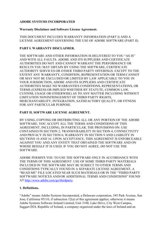 ADOBE SYSTEMS INCORPORATED
Warranty Disclaimer and Software License Agreement.
THIS DOCUMENT INCLUDES WARRANTY INFORMATION (PART I) AND A
LICENSE AGREEMENT GOVERNING THE USE OF ADOBE SOFTWARE (PART II).
PART I. WARRANTY DISCLAIMER.
THE SOFTWARE AND OTHER INFORMATION IS DELIVERED TO YOU “AS IS”
AND WITH ALL FAULTS. ADOBE AND ITS SUPPLIERS AND CERTIFICATE
AUTHORITIES DO NOT AND CANNOT WARRANT THE PERFORMANCE OR
RESULTS YOU MAY OBTAIN BY USING THE SOFTWARE, CERTIFICATE
AUTHORITY SERVICES OR OTHER THIRD PARTY OFFERINGS. EXCEPT TO THE
EXTENT ANY WARRANTY, CONDITION, REPRESENTATION OR TERM CANNOT
OR MAY NOT BE EXCLUDED OR LIMITED BY LAW APPLICABLE TO YOU IN
YOUR JURISDICTION, ADOBE AND ITS SUPPLIERS AND CERTIFICATE
AUTHORITIES MAKE NO WARRANTIES CONDITIONS, REPRESENTATIONS, OR
TERMS (EXPRESS OR IMPLIED WHETHER BY STATUTE, COMMON LAW,
CUSTOM, USAGE OR OTHERWISE) AS TO ANY MATTER INCLUDING WITHOUT
LIMITATION NONINFRINGEMENT OF THIRD PARTY RIGHTS,
MERCHANTABILITY, INTEGRATION, SATISFACTORY QUALITY, OR FITNESS
FOR ANY PARTICULAR PURPOSE.
PART II. SOFTWARE LICENSE AGREEMENT.
BY USING, COPYING OR DISTRIBUTING ALL OR ANY PORTION OF THE ADOBE
SOFTWARE, YOU ACCEPT ALL THE TERMS AND CONDITIONS OF THIS
AGREEMENT, INCLUDING, IN PARTICULAR, THE PROVISIONS ON: USE
CONTAINED IN SECTION 2; TRANSFERABILITY IN SECTION 4; CONNECTIVITY
AND PRIVACY IN SECTION 6; WARRANTY IN SECTION 9 AND LIABILITY IN
SECTIONS 10 AND 16. UPON ACCEPTANCE, THIS AGREEMENT IS ENFORCEABLE
AGAINST YOU AND ANY ENTITY THAT OBTAINED THE SOFTWARE AND ON
WHOSE BEHALF IT IS USED. IF YOU DO NOT AGREE, DO NOT USE THE
SOFTWARE.
ADOBE PERMITS YOU TO USE THE SOFTWARE ONLY IN ACCORDANCE WITH
THE TERMS OF THIS AGREEMENT. USE OF SOME THIRD PARTY MATERIALS
INCLUDED IN THE SOFTWARE MAY BE SUBJECT TO OTHER TERMS AND
CONDITIONS TYPICALLY FOUND IN A SEPARATE LICENSE AGREEMENT, A
“READ ME” FILE LOCATED NEAR SUCH MATERIALS OR IN THE “THIRD PARTY
SOFTWARE NOTICES AND/OR ADDITIONAL TERMS AND CONDITIONS” FOUND
AT http://www.adobe.com/go/thirdparty.
1. Definitions.
“Adobe” means Adobe Systems Incorporated, a Delaware corporation, 345 Park Avenue, San
Jose, California 95110, if subsection 12(a) of this agreement applies; otherwise it means
Adobe Systems Software Ireland Limited, Unit 3100, Lake Drive, City West Campus,
Saggart D24, Republic of Ireland, a company organized under the laws of Ireland and an
 