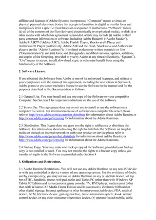 affiliate and licensee of Adobe Systems Incorporated. “Computer” means a virtual or
physical personal electronic device that accepts information in digital or similar form and
manipulates it for a specific result based on a sequence of instructions. “Software” means
(a) all of the contents of the files (delivered electronically or on physical media), or disk(s) or
other media with which this agreement is provided, which may include (i) Adobe or third
party computer information or software, including Adobe Reader® (“Adobe Reader”),
Adobe® AIR™ (“Adobe AIR”), Adobe Flash® Player, Shockwave® Player and
Authorware® Player (collectively, Adobe AIR and the Flash, Shockwave and Authorware
players are the “Adobe Runtimes”); (ii) related explanatory written materials or files
(“Documentation”); and (iii) fonts; and (b) upgrades, modified versions, updates, additions,
and copies of the foregoing, provided to you by Adobe at any time (collectively, “Updates”).
“Use” means to access, install, download, copy, or otherwise benefit from using the
functionality of the Software.
2. Software License.
If you obtained the Software from Adobe or one of its authorized licensees, and subject to
your compliance with the terms of this agreement, including the restrictions in Section 3,
Adobe grants to you a non-exclusive license to use the Software in the manner and for the
purposes described in the Documentation as follows:
2.1 General Use. You may install and use one copy of the Software on your compatible
Computer. See Section 3 for important restrictions on the use of the Software.
2.2 Server Use. This agreement does not permit you to install or use the software on a
computer file server. For information on use of software on a computer file server please
refer to http://www.adobe.com/go/acrobat_distribute for information about Adobe Reader; or
http://www.adobe.com/go/licensing for information about the Adobe Runtimes.
2.3 Distribution. This license does not grant you the right to sublicense or distribute the
Software. For information about obtaining the right to distribute the Software on tangible
media or through an internal network or with your product or service please refer to
http://www.adobe.com/go/acrobat_distribute for information about Adobe Reader; or
http://www.adobe.com/go/licensing for information about the Adobe Runtimes.
2.4 Backup Copy. You may make one backup copy of the Software, provided your backup
copy is not installed or used. You may not transfer the rights to a backup copy unless you
transfer all rights in the Software as provided under Section 4.
3. Obligations and Restrictions.
3.1 Adobe Runtime Restrictions. You will not use any Adobe Runtime on any non-PC device
or with any embedded or device version of any operating system. For the avoidance of doubt,
and by example only, you may not use an Adobe Runtime on any (a) mobile device, set top
box (STB), handheld, phone, web pad, tablet and Tablet PC (other than with Windows XP
Tablet PC Edition and its successors), game console, TV, DVD player, media center (other
than with Windows XP Media Center Edition and its successors), electronic billboard or
other digital signage, Internet appliance or other Internet-connected device, PDA, medical
device, ATM, telematic device, gaming machine, home automation system, kiosk, remote
control device, or any other consumer electronics device, (b) operator-based mobile, cable,
 