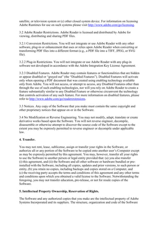 satellite, or television system or (c) other closed system device. For information on licensing
Adobe Runtimes for use on such systems please visit http://www.adobe.com/go/licensing.
3.2 Adobe Reader Restrictions. Adobe Reader is licensed and distributed by Adobe for
viewing, distributing and sharing PDF files.
3.2.1 Conversion Restrictions. You will not integrate or use Adobe Reader with any other
software, plug-in or enhancement that uses or relies upon Adobe Reader when converting or
transforming PDF files into a different format (e.g., a PDF file into a TIFF, JPEG, or SVG
file).
3.2.2 Plug-in Restrictions. You will not integrate or use Adobe Reader with any plug-in
software not developed in accordance with the Adobe Integration Key License Agreement.
3.2.3 Disabled Features. Adobe Reader may contain features or functionalities that are hidden
or appear disabled or “grayed out” (the “Disabled Features”). Disabled Features will activate
only when opening a PDF document that was created using enabling technology available
only from Adobe. You will not access, or attempt to access, any Disabled Features other than
through the use of such enabling technologies, nor will you rely on Adobe Reader to create a
feature substantially similar to any Disabled Feature or otherwise circumvent the technology
that controls activation of any such feature. For more information on disabled features, please
refer to http://www.adobe.com/go/readerextensions.
3.3 Notices. Any copy of the Software that you make must contain the same copyright and
other proprietary notices that appear on or in the Software.
3.4 No Modification or Reverse Engineering. You may not modify, adapt, translate or create
derivative works based upon the Software. You will not reverse engineer, decompile,
disassemble or otherwise attempt to discover the source code of the Software except to the
extent you may be expressly permitted to reverse engineer or decompile under applicable
law.
4. Transfer.
You may not rent, lease, sublicense, assign or transfer your rights in the Software, or
authorize all or any portion of the Software to be copied onto another user’s Computer except
as may be expressly permitted by this agreement. You may, however, transfer all your rights
to use the Software to another person or legal entity provided that: (a) you also transfer
(i) this agreement, and (ii) the Software and all other software or hardware bundled or pre-
installed with the Software, including all copies, updates and prior versions, to such person or
entity, (b) you retain no copies, including backups and copies stored on a Computer, and
(c) the receiving party accepts the terms and conditions of this agreement and any other terms
and conditions upon which you obtained a valid license to the Software. Notwithstanding the
foregoing, you may not transfer education, pre-release, or not for resale copies of the
Software.
5. Intellectual Property Ownership, Reservation of Rights.
The Software and any authorized copies that you make are the intellectual property of Adobe
Systems Incorporated and its suppliers. The structure, organization and code of the Software
 