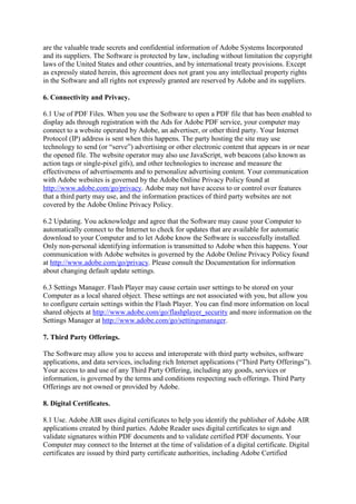 are the valuable trade secrets and confidential information of Adobe Systems Incorporated
and its suppliers. The Software is protected by law, including without limitation the copyright
laws of the United States and other countries, and by international treaty provisions. Except
as expressly stated herein, this agreement does not grant you any intellectual property rights
in the Software and all rights not expressly granted are reserved by Adobe and its suppliers.
6. Connectivity and Privacy.
6.1 Use of PDF Files. When you use the Software to open a PDF file that has been enabled to
display ads through registration with the Ads for Adobe PDF service, your computer may
connect to a website operated by Adobe, an advertiser, or other third party. Your Internet
Protocol (IP) address is sent when this happens. The party hosting the site may use
technology to send (or “serve”) advertising or other electronic content that appears in or near
the opened file. The website operator may also use JavaScript, web beacons (also known as
action tags or single-pixel gifs), and other technologies to increase and measure the
effectiveness of advertisements and to personalize advertising content. Your communication
with Adobe websites is governed by the Adobe Online Privacy Policy found at
http://www.adobe.com/go/privacy. Adobe may not have access to or control over features
that a third party may use, and the information practices of third party websites are not
covered by the Adobe Online Privacy Policy.
6.2 Updating. You acknowledge and agree that the Software may cause your Computer to
automatically connect to the Internet to check for updates that are available for automatic
download to your Computer and to let Adobe know the Software is successfully installed.
Only non-personal identifying information is transmitted to Adobe when this happens. Your
communication with Adobe websites is governed by the Adobe Online Privacy Policy found
at http://www.adobe.com/go/privacy. Please consult the Documentation for information
about changing default update settings.
6.3 Settings Manager. Flash Player may cause certain user settings to be stored on your
Computer as a local shared object. These settings are not associated with you, but allow you
to configure certain settings within the Flash Player. You can find more information on local
shared objects at http://www.adobe.com/go/flashplayer_security and more information on the
Settings Manager at http://www.adobe.com/go/settingsmanager.
7. Third Party Offerings.
The Software may allow you to access and interoperate with third party websites, software
applications, and data services, including rich Internet applications (“Third Party Offerings”).
Your access to and use of any Third Party Offering, including any goods, services or
information, is governed by the terms and conditions respecting such offerings. Third Party
Offerings are not owned or provided by Adobe.
8. Digital Certificates.
8.1 Use. Adobe AIR uses digital certificates to help you identify the publisher of Adobe AIR
applications created by third parties. Adobe Reader uses digital certificates to sign and
validate signatures within PDF documents and to validate certified PDF documents. Your
Computer may connect to the Internet at the time of validation of a digital certificate. Digital
certificates are issued by third party certificate authorities, including Adobe Certified
 
