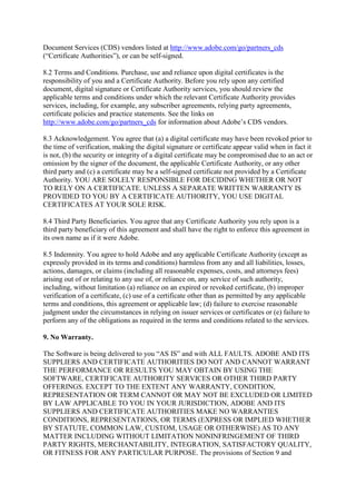 Document Services (CDS) vendors listed at http://www.adobe.com/go/partners_cds
(“Certificate Authorities”), or can be self-signed.
8.2 Terms and Conditions. Purchase, use and reliance upon digital certificates is the
responsibility of you and a Certificate Authority. Before you rely upon any certified
document, digital signature or Certificate Authority services, you should review the
applicable terms and conditions under which the relevant Certificate Authority provides
services, including, for example, any subscriber agreements, relying party agreements,
certificate policies and practice statements. See the links on
http://www.adobe.com/go/partners_cds for information about Adobe’s CDS vendors.
8.3 Acknowledgement. You agree that (a) a digital certificate may have been revoked prior to
the time of verification, making the digital signature or certificate appear valid when in fact it
is not, (b) the security or integrity of a digital certificate may be compromised due to an act or
omission by the signer of the document, the applicable Certificate Authority, or any other
third party and (c) a certificate may be a self-signed certificate not provided by a Certificate
Authority. YOU ARE SOLELY RESPONSIBLE FOR DECIDING WHETHER OR NOT
TO RELY ON A CERTIFICATE. UNLESS A SEPARATE WRITTEN WARRANTY IS
PROVIDED TO YOU BY A CERTIFICATE AUTHORITY, YOU USE DIGITAL
CERTIFICATES AT YOUR SOLE RISK.
8.4 Third Party Beneficiaries. You agree that any Certificate Authority you rely upon is a
third party beneficiary of this agreement and shall have the right to enforce this agreement in
its own name as if it were Adobe.
8.5 Indemnity. You agree to hold Adobe and any applicable Certificate Authority (except as
expressly provided in its terms and conditions) harmless from any and all liabilities, losses,
actions, damages, or claims (including all reasonable expenses, costs, and attorneys fees)
arising out of or relating to any use of, or reliance on, any service of such authority,
including, without limitation (a) reliance on an expired or revoked certificate, (b) improper
verification of a certificate, (c) use of a certificate other than as permitted by any applicable
terms and conditions, this agreement or applicable law; (d) failure to exercise reasonable
judgment under the circumstances in relying on issuer services or certificates or (e) failure to
perform any of the obligations as required in the terms and conditions related to the services.
9. No Warranty.
The Software is being delivered to you “AS IS” and with ALL FAULTS. ADOBE AND ITS
SUPPLIERS AND CERTIFICATE AUTHORITIES DO NOT AND CANNOT WARRANT
THE PERFORMANCE OR RESULTS YOU MAY OBTAIN BY USING THE
SOFTWARE, CERTIFICATE AUTHORITY SERVICES OR OTHER THIRD PARTY
OFFERINGS. EXCEPT TO THE EXTENT ANY WARRANTY, CONDITION,
REPRESENTATION OR TERM CANNOT OR MAY NOT BE EXCLUDED OR LIMITED
BY LAW APPLICABLE TO YOU IN YOUR JURISDICTION, ADOBE AND ITS
SUPPLIERS AND CERTIFICATE AUTHORITIES MAKE NO WARRANTIES
CONDITIONS, REPRESENTATIONS, OR TERMS (EXPRESS OR IMPLIED WHETHER
BY STATUTE, COMMON LAW, CUSTOM, USAGE OR OTHERWISE) AS TO ANY
MATTER INCLUDING WITHOUT LIMITATION NONINFRINGEMENT OF THIRD
PARTY RIGHTS, MERCHANTABILITY, INTEGRATION, SATISFACTORY QUALITY,
OR FITNESS FOR ANY PARTICULAR PURPOSE. The provisions of Section 9 and
 