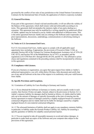 governed by the conflict of law rules of any jurisdiction or the United Nations Convention on
Contracts for the International Sale of Goods, the application of which is expressly excluded.
13. General Provisions.
If any part of this agreement is found void and unenforceable, it will not affect the validity of
the balance of this agreement, which shall remain valid and enforceable according to its
terms. This agreement shall not prejudice the statutory rights of any party dealing as a
consumer. This agreement may only be modified by a writing signed by an authorized officer
of Adobe. updates may be licensed to you by Adobe with additional or different terms. This
is the entire agreement between Adobe and you relating to the Software and it supersedes any
prior representations, discussions, undertakings, communications or advertising relating to
the Software.
14. Notice to U.S. Government End Users.
For U.S. Government End Users, Adobe agrees to comply with all applicable equal
opportunity laws including, if appropriate, the provisions of Executive Order 11246, as
amended, Section 402 of the Vietnam Era Veterans Readjustment Assistance Act of 1974 (38
USC 4212), and Section 503 of the Rehabilitation Act of 1973, as amended, and the
regulations at 41 CFR Parts 60-1 through 60-60, 60-250, and 60-741. The affirmative action
clause and regulations contained in the preceding sentence shall be incorporated by reference
in this agreement.
15. Compliance with Licenses.
If you are a business or organization, you agree that upon request from Adobe or Adobe’s
authorized representative, you will, within thirty (30) days, fully document and certify that
use of any and all Software at the time of the request is in conformity with your valid licenses
from Adobe.
16. Specific Provisions and Exceptions.
16.1 Limitation of Liability for Users Residing in Germany and Austria.
16.1.1 If you obtained the Software in Germany or Austria, and you usually reside in such
country, then Section 10 does not apply, Instead, subject to the provisions in Section 16.1.2,
Adobe’s statutory liability for damages shall be limited as follows: (i) Adobe shall be liable
only up to the amount of damages as typically foreseeable at the time of entering into the
license agreement in respect of damages caused by a slightly negligent breach of a material
contractual obligation and (ii) Adobe shall not be liable for damages caused by a slightly
negligent breach of a non-material contractual obligation.
16.1.2 The aforesaid limitation of liability shall not apply to any mandatory statutory liability,
in particular, to liability under the German Product Liability Act, liability for assuming a
specific guarantee or liability for culpably caused personal injuries.
16.1.3 You are required to take all reasonable measures to avoid and reduce damages, in
particular to make back-up copies of the Software and your computer data subject to the
provisions of this agreement.
 