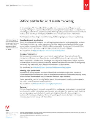 Adobe SearchCenter+ Report Companion Guide




                             Adobe® and the future of search marketing

                             In Forrester’s paper, “The Future of Search Marketing,” Forrester envisions a number of changes for search
                             marketing, including more ways to search content, richer search engine interfaces and ads, and overlap with social
                             networking and mobile devices. Forrester also predicts that Google will expand its dominance across channels and
                             shake up search marketing for other engines, media firms, device manufacturers, vendors, and marketers.

                             To help prepare for these changes in search marketing, the following insights and resources may be of help.

With the overlapping of      Social and mobile overlapping
social media and mobile
                             Search behavior shows that people not only go to search engines but also to social media sites like Facebook.
devices, search marketers
need to embrace these        To help search marketers tap into the acquisition and targeting opportunities of Facebook, Adobe recently
new channels to fully        announced the integration between Adobe SearchCenter+, powered by Omniture®, and Facebook. With this
understand their custom-     integration, marketers can measure, segment, target, and optimize fans, ads, and pages.
ers’ needs.
                             For more details, see Adobe SearchCenter+ Announces Facebook Integration.

                             Increased automation
                             Companies are continually debuting new smart tools for search marketers. These tools automate the
                             management and measurement of search engine marketing (SEM) and search engine optimization (SEO).
                             Adobe SearchCenter+ simplifies search marketing by measuring return on ad spend and cost per acquisition
                             across hundreds, thousands, or millions of keywords. Adobe SearchCenter+ also automates bid management
                             and landing page optimization, which makes a search marketer’s job more efficient.
                             For more details, see Adobe SearchCenter+: Automated Bid Management and Analytics.

                             Landing page optimization
                             Searchers want landing pages that are related to their search. Forrester encourages search marketers to
                             collaborate with website developers to create on-site experiences that match customer intent, although ideally,
                             search marketers should have the ability to create and test landing pages themselves.
                             Adobe SearchCenter+ puts the control of landing pages in the hands of search marketing professionals who
                             can create a more relevant experience for customers.
                             For more details, see Adobe SearchCenter+: Landing Page Optimization.

                             Summary
                             The role of search marketers is continually evolving. With the overlapping of social media and mobile devices,
                             search marketers need to embrace these new channels to fully understand their customers’ needs. Marketers
                             can take advantage of new technologies to assist in optimizing these channels and connecting to their
                             customers. As Forrester predicts, the search marketing landscape will advance. Marketers must make the
                             necessary adjustments to keep up with this evolution.




Adobe Systems Incorporated   Adobe, the Adobe logo, and Adobe SearchCenter are either registered trademarks or trademarks of Adobe Systems Incorporated in the United States and/or other countries. All
                             other trademarks are the property of their respective owners.
345 Park Avenue
San Jose, CA 95110-2704      © 2010 Adobe Systems Incorporated. All rights reserved. Printed in the USA.
USA
www.adobe.com                91035417 10/10
 