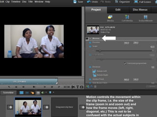 Motion controls the movement within
the clip frame, i.e. the size of the
frame (zoom in and zoom out) and
how the frame moves (left, right,
diagonal, etc.) This is not to be
confused with the actual subjects in
 