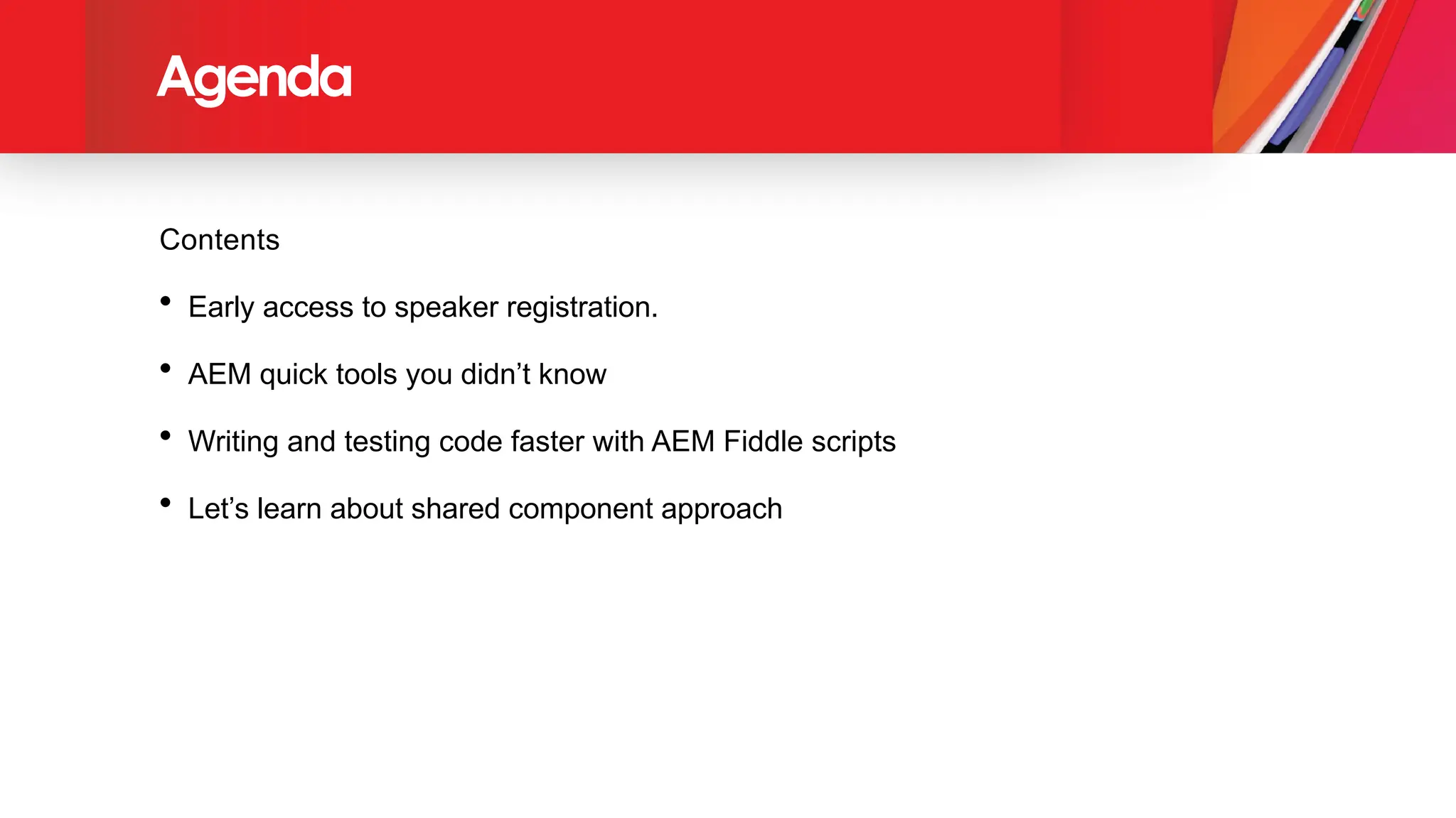 Agenda
Contents
• Early access to speaker registration.
• AEM quick tools you didn’t know
• Writing and testing code faster with AEM Fiddle scripts
• Let’s learn about shared component approach
 