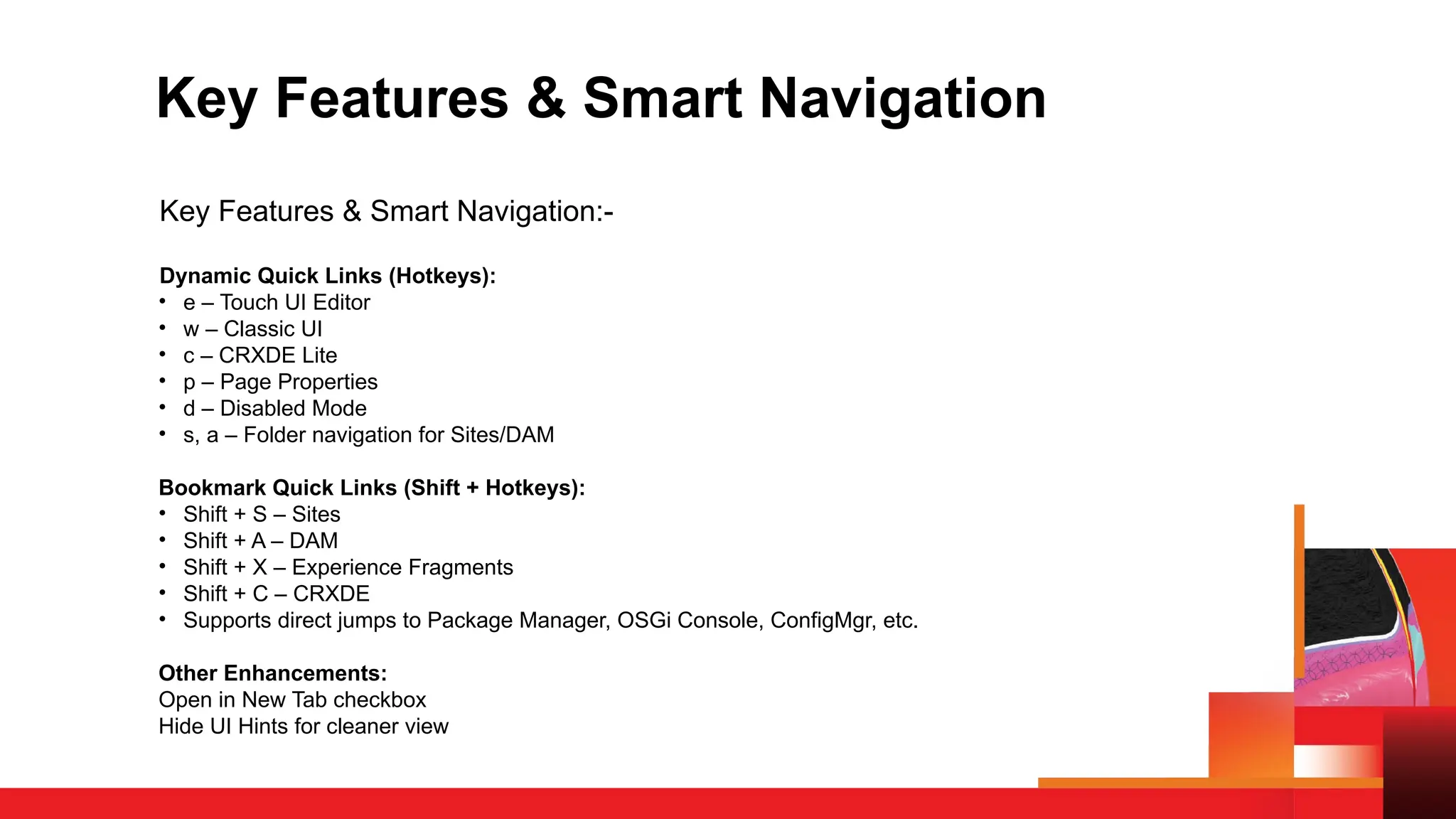 Key Features & Smart Navigation
Key Features & Smart Navigation:-
Dynamic Quick Links (Hotkeys):
• e – Touch UI Editor
• w – Classic UI
• c – CRXDE Lite
• p – Page Properties
• d – Disabled Mode
• s, a – Folder navigation for Sites/DAM
Bookmark Quick Links (Shift + Hotkeys):
• Shift + S – Sites
• Shift + A – DAM
• Shift + X – Experience Fragments
• Shift + C – CRXDE
• Supports direct jumps to Package Manager, OSGi Console, ConfigMgr, etc.
Other Enhancements:
Open in New Tab checkbox
Hide UI Hints for cleaner view
 