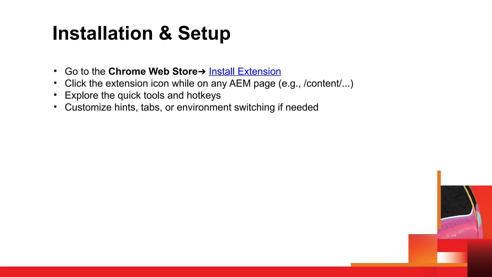 Installation & Setup
• Go to the Chrome Web Store➜ Install Extension
• Click the extension icon while on any AEM page (e.g., /content/...)
• Explore the quick tools and hotkeys
• Customize hints, tabs, or environment switching if needed
 