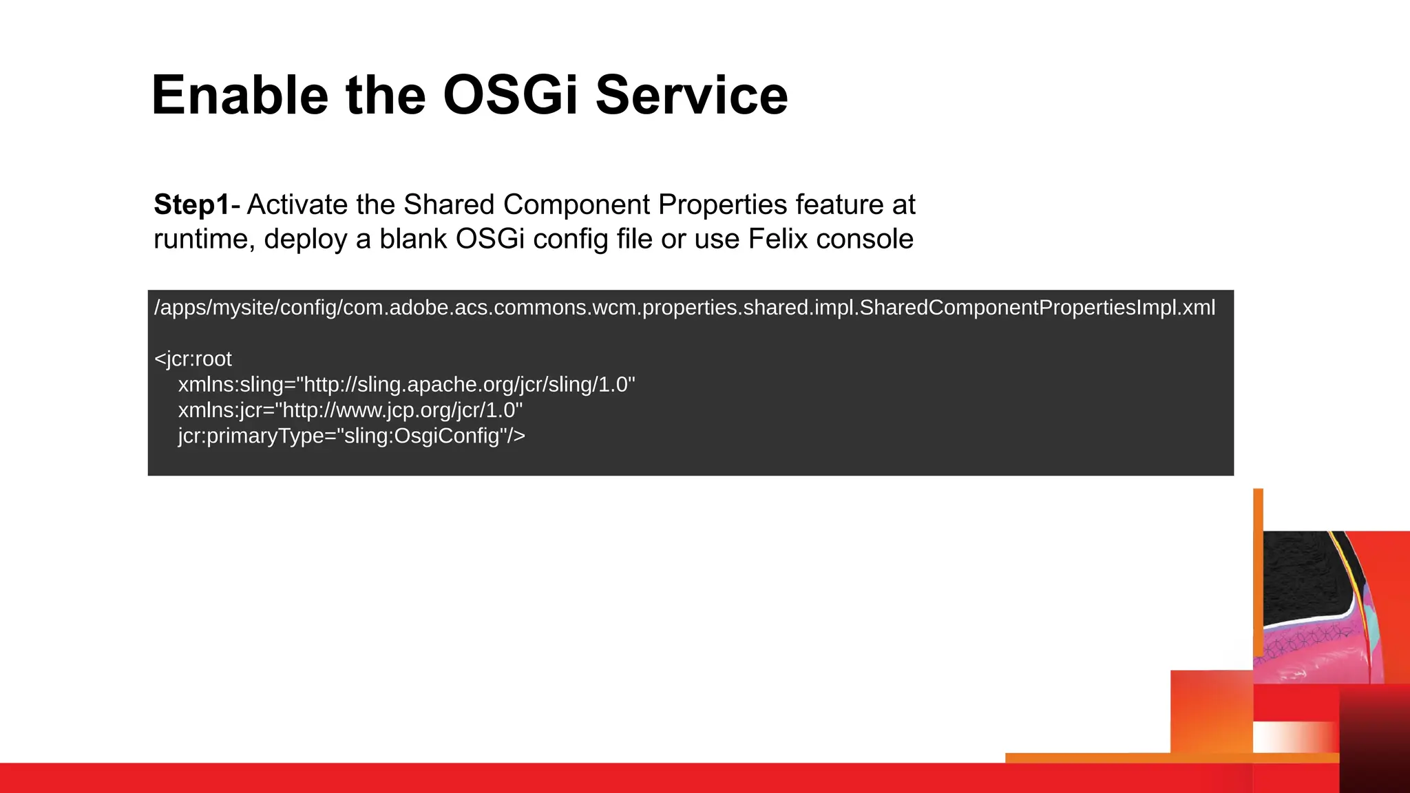 Enable the OSGi Service
Step1- Activate the Shared Component Properties feature at
runtime, deploy a blank OSGi config file or use Felix console
/apps/mysite/config/com.adobe.acs.commons.wcm.properties.shared.impl.SharedComponentPropertiesImpl.xml
<jcr:root
xmlns:sling="http://sling.apache.org/jcr/sling/1.0"
xmlns:jcr="http://www.jcp.org/jcr/1.0"
jcr:primaryType="sling:OsgiConfig"/>
 