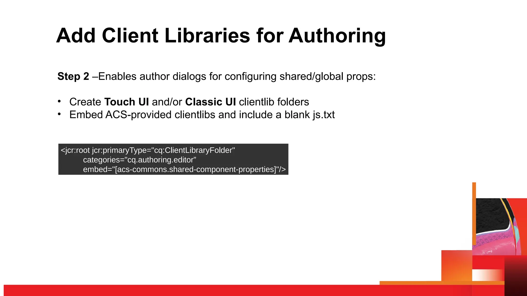 Add Client Libraries for Authoring
Step 2 –Enables author dialogs for configuring shared/global props:
• Create Touch UI and/or Classic UI clientlib folders
• Embed ACS-provided clientlibs and include a blank js.txt
<jcr:root jcr:primaryType="cq:ClientLibraryFolder"
categories="cq.authoring.editor”
embed="[acs-commons.shared-component-properties]"/>
 
