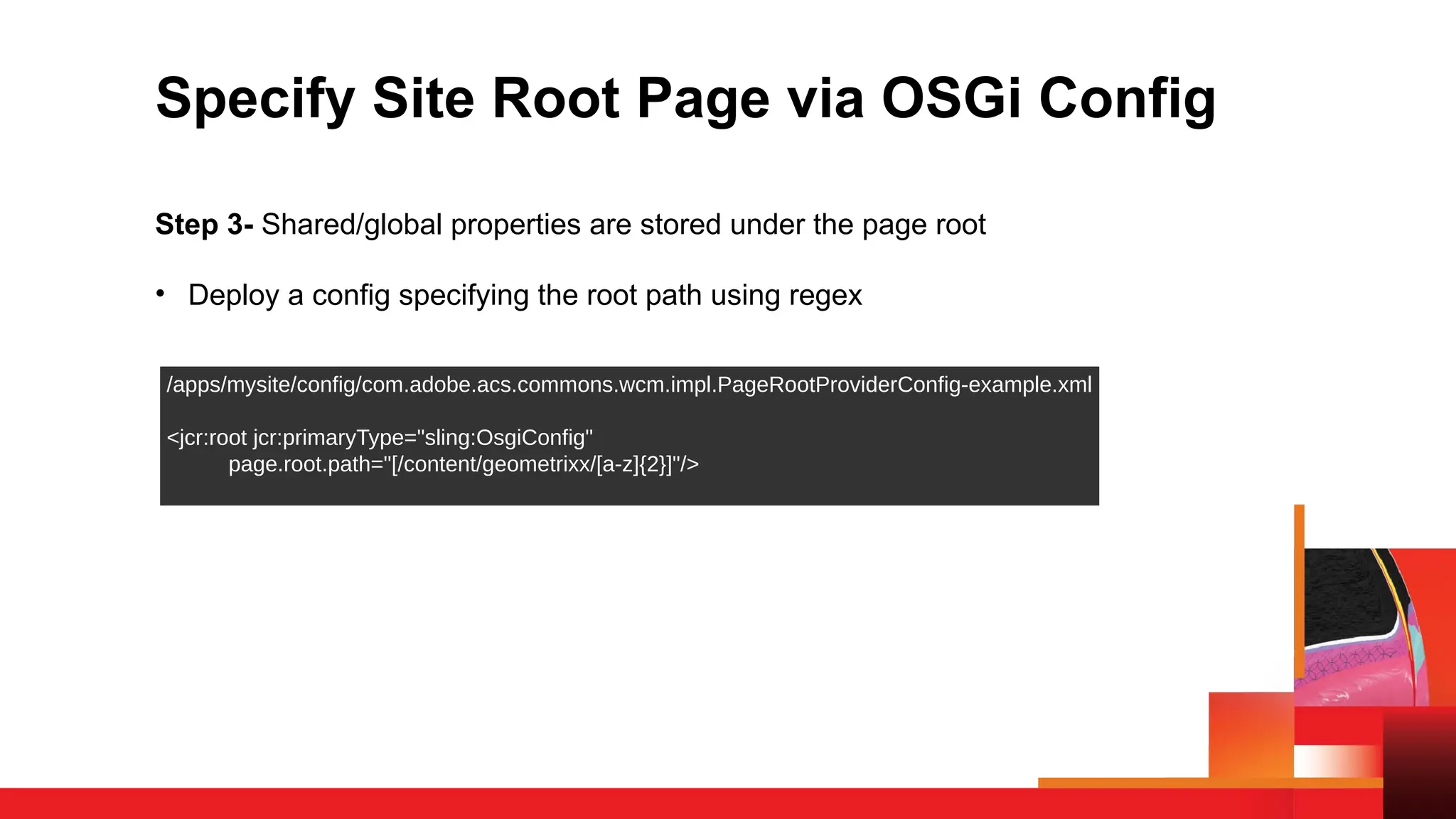 Specify Site Root Page via OSGi Config
Step 3- Shared/global properties are stored under the page root
• Deploy a config specifying the root path using regex
/apps/mysite/config/com.adobe.acs.commons.wcm.impl.PageRootProviderConfig-example.xml
<jcr:root jcr:primaryType="sling:OsgiConfig"
page.root.path="[/content/geometrixx/[a-z]{2}]"/>
 