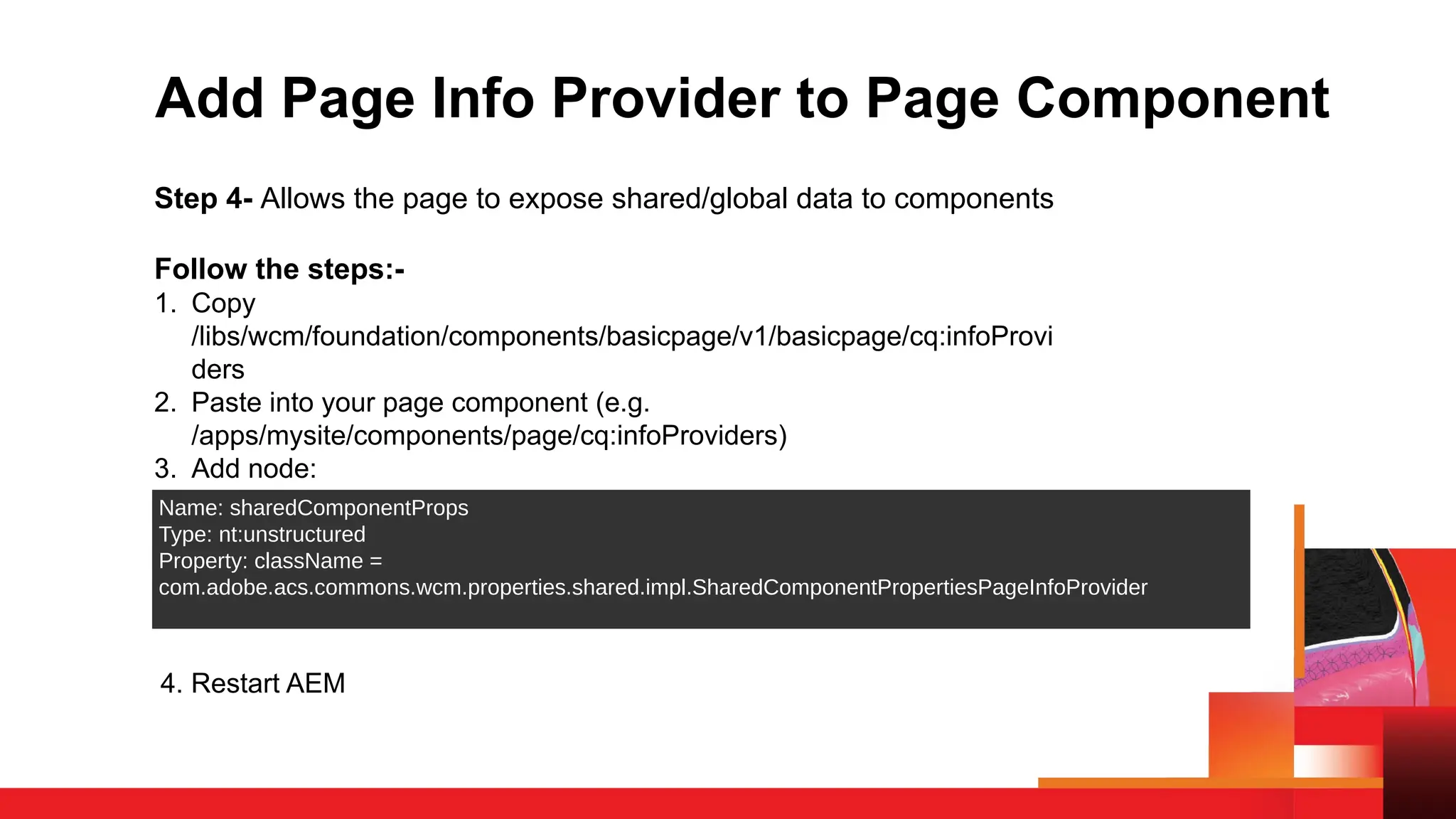 Add Page Info Provider to Page Component
Step 4- Allows the page to expose shared/global data to components
Follow the steps:-
1. Copy
/libs/wcm/foundation/components/basicpage/v1/basicpage/cq:infoProvi
ders
2. Paste into your page component (e.g.
/apps/mysite/components/page/cq:infoProviders)
3. Add node:
Name: sharedComponentProps
Type: nt:unstructured
Property: className =
com.adobe.acs.commons.wcm.properties.shared.impl.SharedComponentPropertiesPageInfoProvider
4. Restart AEM
 