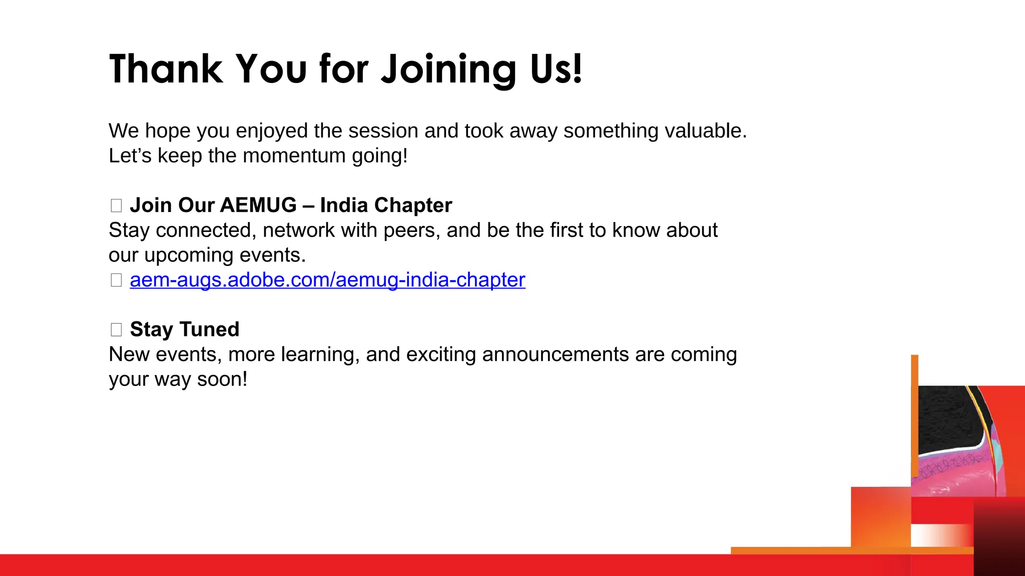 Thank You for Joining Us!
We hope you enjoyed the session and took away something valuable.
Let’s keep the momentum going!
👥 Join Our AEMUG – India Chapter
Stay connected, network with peers, and be the first to know about
our upcoming events.
🔗 aem-augs.adobe.com/aemug-india-chapter
📢 Stay Tuned
New events, more learning, and exciting announcements are coming
your way soon!
 