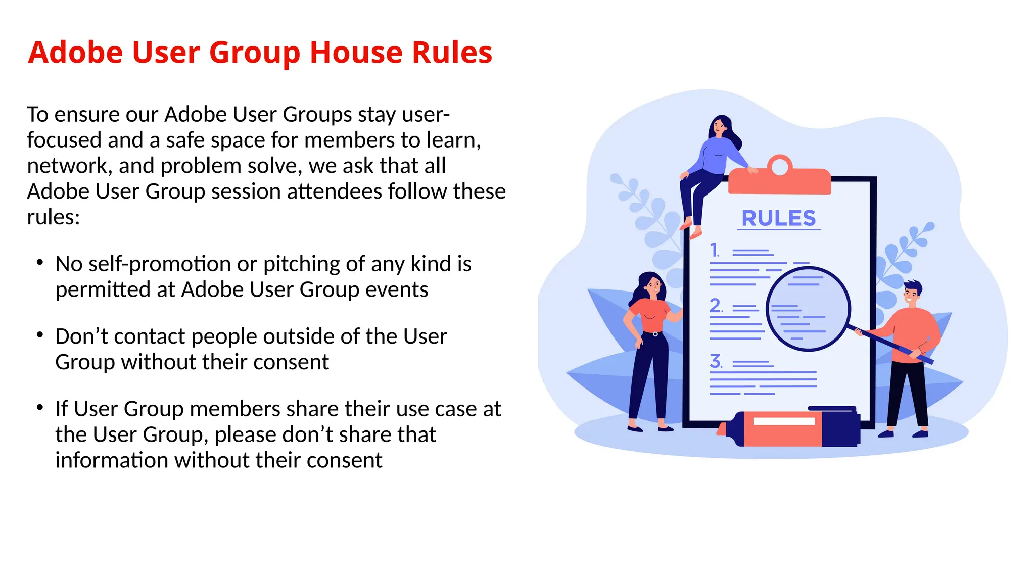 Adobe User Group House Rules
To ensure our Adobe User Groups stay user-
focused and a safe space for members to learn,
network, and problem solve, we ask that all
Adobe User Group session attendees follow these
rules:
• No self-promotion or pitching of any kind is
permitted at Adobe User Group events
• Don’t contact people outside of the User
Group without their consent
• If User Group members share their use case at
the User Group, please don’t share that
information without their consent
 