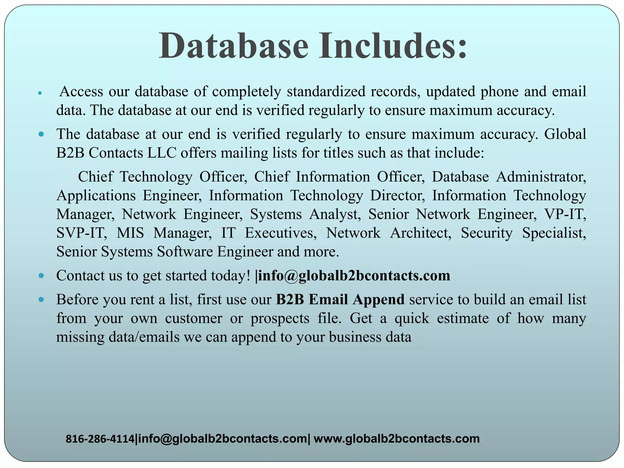 Database Includes:
 Access our database of completely standardized records, updated phone and email
data. The database at our end is verified regularly to ensure maximum accuracy.
 The database at our end is verified regularly to ensure maximum accuracy. Global
B2B Contacts LLC offers mailing lists for titles such as that include:
Chief Technology Officer, Chief Information Officer, Database Administrator,
Applications Engineer, Information Technology Director, Information Technology
Manager, Network Engineer, Systems Analyst, Senior Network Engineer, VP-IT,
SVP-IT, MIS Manager, IT Executives, Network Architect, Security Specialist,
Senior Systems Software Engineer and more.
 Contact us to get started today! |info@globalb2bcontacts.com
 Before you rent a list, first use our B2B Email Append service to build an email list
from your own customer or prospects file. Get a quick estimate of how many
missing data/emails we can append to your business data
816-286-4114|info@globalb2bcontacts.com| www.globalb2bcontacts.com
 