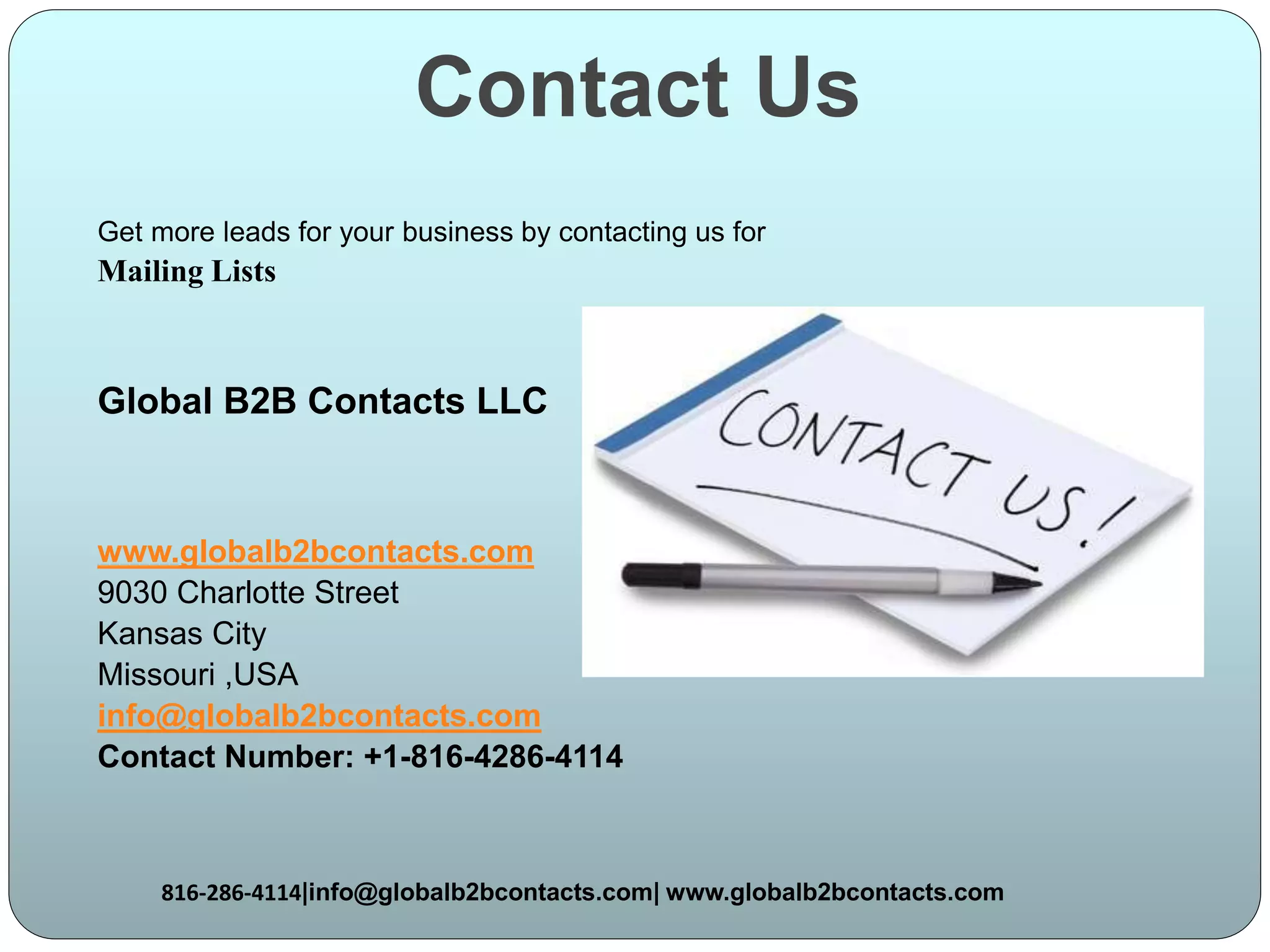Contact Us
Get more leads for your business by contacting us for
Mailing Lists
Global B2B Contacts LLC
www.globalb2bcontacts.com
9030 Charlotte Street
Kansas City
Missouri ,USA
info@globalb2bcontacts.com
Contact Number: +1-816-4286-4114
816-286-4114|info@globalb2bcontacts.com| www.globalb2bcontacts.com
 