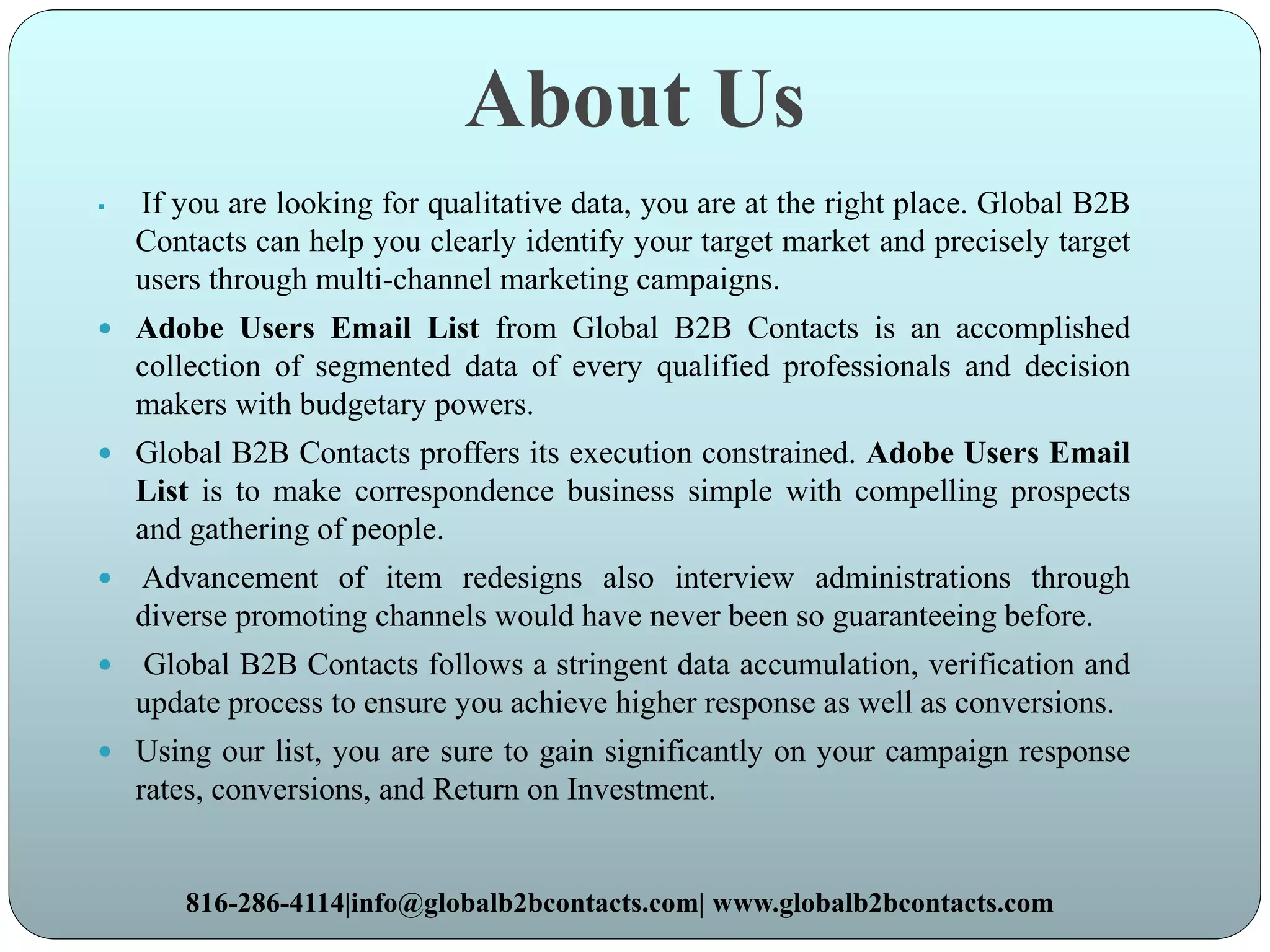 About Us
 If you are looking for qualitative data, you are at the right place. Global B2B
Contacts can help you clearly identify your target market and precisely target
users through multi-channel marketing campaigns.
 Adobe Users Email List from Global B2B Contacts is an accomplished
collection of segmented data of every qualified professionals and decision
makers with budgetary powers.
 Global B2B Contacts proffers its execution constrained. Adobe Users Email
List is to make correspondence business simple with compelling prospects
and gathering of people.
 Advancement of item redesigns also interview administrations through
diverse promoting channels would have never been so guaranteeing before.
 Global B2B Contacts follows a stringent data accumulation, verification and
update process to ensure you achieve higher response as well as conversions.
 Using our list, you are sure to gain significantly on your campaign response
rates, conversions, and Return on Investment.
816-286-4114|info@globalb2bcontacts.com| www.globalb2bcontacts.com
 