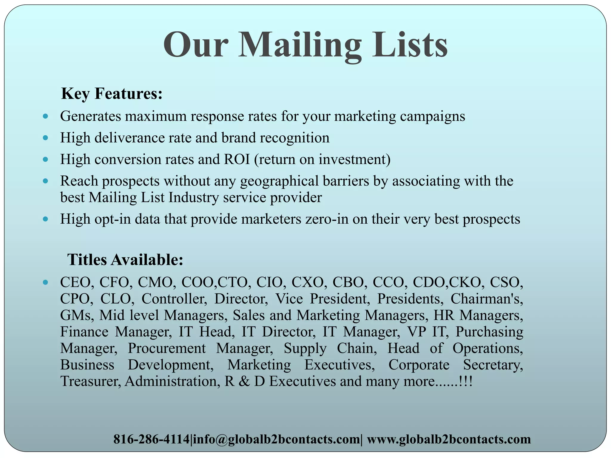 Our Mailing Lists
Key Features:
 Generates maximum response rates for your marketing campaigns
 High deliverance rate and brand recognition
 High conversion rates and ROI (return on investment)
 Reach prospects without any geographical barriers by associating with the
best Mailing List Industry service provider
 High opt-in data that provide marketers zero-in on their very best prospects
Titles Available:
 CEO, CFO, CMO, COO,CTO, CIO, CXO, CBO, CCO, CDO,CKO, CSO,
CPO, CLO, Controller, Director, Vice President, Presidents, Chairman's,
GMs, Mid level Managers, Sales and Marketing Managers, HR Managers,
Finance Manager, IT Head, IT Director, IT Manager, VP IT, Purchasing
Manager, Procurement Manager, Supply Chain, Head of Operations,
Business Development, Marketing Executives, Corporate Secretary,
Treasurer, Administration, R & D Executives and many more......!!!
816-286-4114|info@globalb2bcontacts.com| www.globalb2bcontacts.com
 