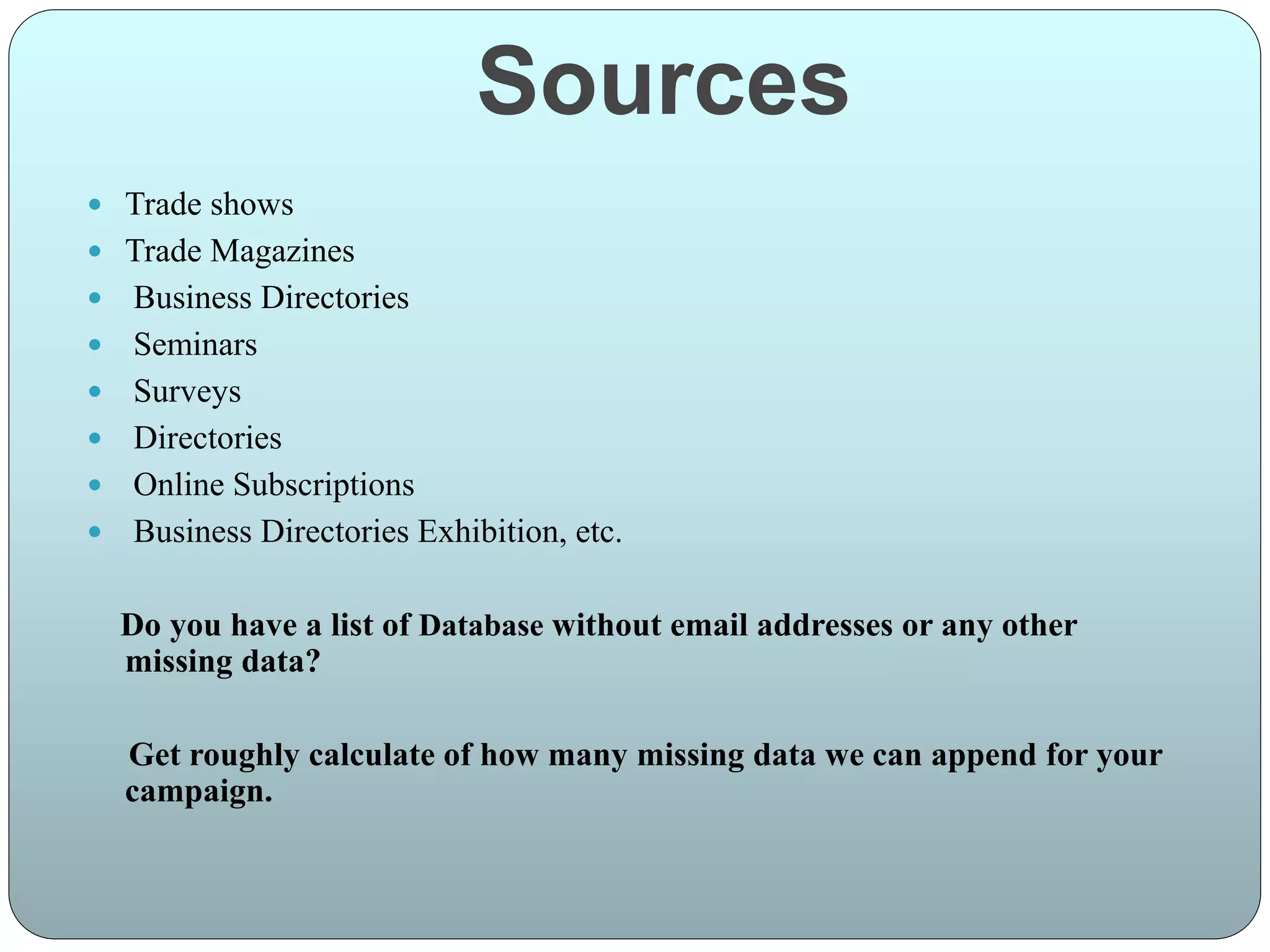 Sources
 Trade shows
 Trade Magazines
 Business Directories
 Seminars
 Surveys
 Directories
 Online Subscriptions
 Business Directories Exhibition, etc.
Do you have a list of Database without email addresses or any other
missing data?
Get roughly calculate of how many missing data we can append for your
campaign.
 