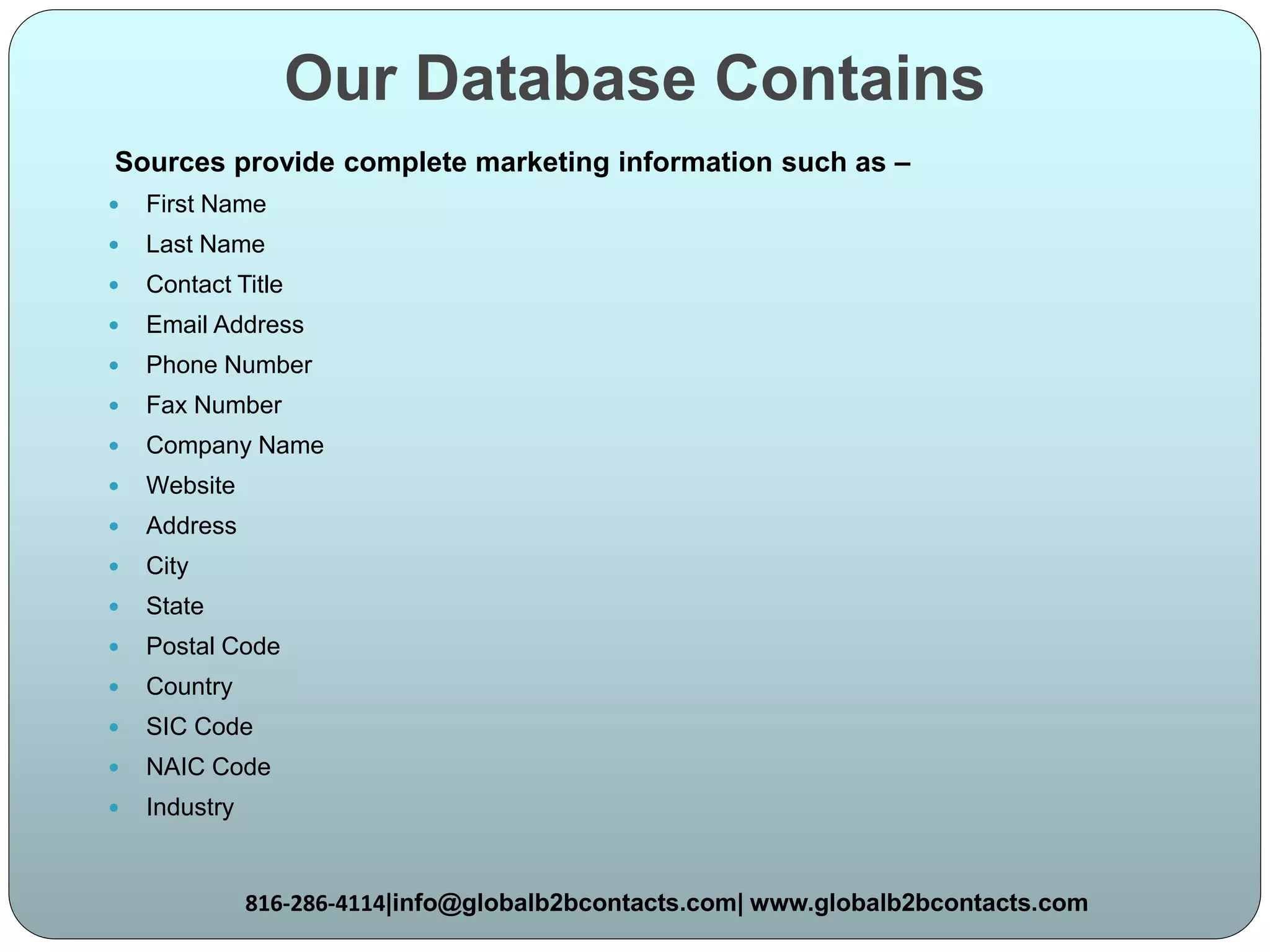 Our Database Contains
Sources provide complete marketing information such as –
 First Name
 Last Name
 Contact Title
 Email Address
 Phone Number
 Fax Number
 Company Name
 Website
 Address
 City
 State
 Postal Code
 Country
 SIC Code
 NAIC Code
 Industry
816-286-4114|info@globalb2bcontacts.com| www.globalb2bcontacts.com
 